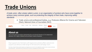 Trade Unions
A trade union, often simply called a union, is an organization of workers who have come together to
achieve many common goals, such as protecting the integrity of their trade, improving safety
standards
 