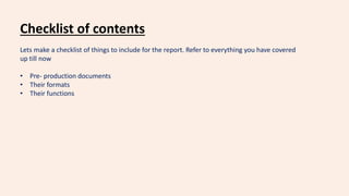 Checklist of contents
Lets make a checklist of things to include for the report. Refer to everything you have covered
up till now
• Pre- production documents
• Their formats
• Their functions
 