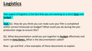 Logistics
One aspect of logistics is the fact that you are working to a strict time and
budget
Task Q1. How do you think you can make sure your film is completed
within correct timescale on budget? What could you do during the pre-
production stage to ensure this?
Q2. What documentation could you put together to budget effectively and
work to time/dates. What is the documentation called?
Now – go and find a few examples of these documents to explain
 