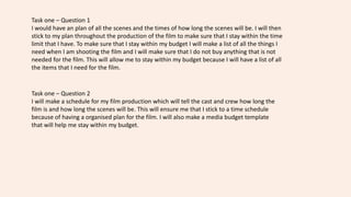 Task one – Question 1
I would have an plan of all the scenes and the times of how long the scenes will be. I will then
stick to my plan throughout the production of the film to make sure that I stay within the time
limit that I have. To make sure that I stay within my budget I will make a list of all the things I
need when I am shooting the film and I will make sure that I do not buy anything that is not
needed for the film. This will allow me to stay within my budget because I will have a list of all
the items that I need for the film.
Task one – Question 2
I will make a schedule for my film production which will tell the cast and crew how long the
film is and how long the scenes will be. This will ensure me that I stick to a time schedule
because of having a organised plan for the film. I will also make a media budget template
that will help me stay within my budget.
 