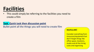 Facilities
• This could simply be referring to the facilities you need to
create a film
Task Quick task then discussion point
Bullet point all the things you will need to create film
HELPFUL HINT
Consider everything from
resources/equipment but
don’t forget things like
office space, locations,
studio and all the hiring
costs and organising
 