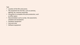 Task
• Location of the film and scenes
• The equipment for the film, such as cameras,
lighting, set, costume and props
• Computers to complete the post-production, such
as office space.
• Documentation such as script, risk assessment,
schedule and storyboard.
• Hardware equipment
• Cast and crew
• Software equipment
 