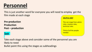 Personnel
This is just another word for everyone you will need to employ get the
film made at each stage
Pre-production
Production
Post – production
Task
Take each stage above and consider some of the personnel you are
likely to need
Bullet point this using the stages as subheadings
HELPFUL HINT
This can range from admin
roles, creative roles,
technical roles
Think of all the people
needed
 