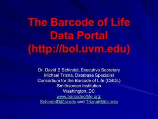 The Barcode of Life
     Data Portal
(http://bol.uvm.edu)
 Dr. David E Schindel, Executive Secretary
    Michael Trizna, Database Specialist
 Consortium for the Barcode of Life (CBOL)
           Smithsonian Institution
             Washington, DC
          www.barcodeoflife.org;
  SchindelD@si.edu and TriznaM@si.edu
 