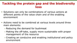Tackling the protein gap and the biodiversity
loss
 Solutions can only be combinations of various actions at
different points of the value chain and of the enabling
environment
 Actions need to be combined at various levels around three
main elements:
– Reducing the demand for bushmeat
– Making the off-take, supply more sustainable with proper
management of the resource
– Creating an conducive and enabling institutional and policy
environment
 