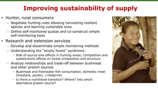 Improving sustainability of supply
 Hunter, rural consumers
– Negotiate hunting rules allowing harvesting resilient
species and banning vulnerable ones
– Define self-monitored quotas and co-construct simple
self-monitoring tools
 Research and extension services
– Develop and disseminate simple monitoring methods
– Understanding the “empty forest” syndrome:
• Role of source-sink effects in hunting areas; Competition and
substitutions effects on forest composition and structure
– Analyze relationships and trade-off between bushmeat
and other protein sources
• Bushmeat and freshwater fish consumption; domestic meat
(livestock, poultry…) footprints
• Is there a nutritional transition? Where? Into which
alternative protein source?
 