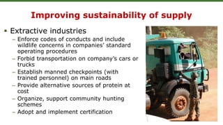 Improving sustainability of supply
 Extractive industries
– Enforce codes of conducts and include
wildlife concerns in companies’ standard
operating procedures
– Forbid transportation on company’s cars or
trucks
– Establish manned checkpoints (with
trained personnel) on main roads
– Provide alternative sources of protein at
cost
– Organize, support community hunting
schemes
– Adopt and implement certification
 