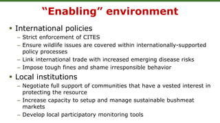 “Enabling” environment
 International policies
– Strict enforcement of CITES
– Ensure wildlife issues are covered within internationally-supported
policy processes
– Link international trade with increased emerging disease risks
– Impose tough fines and shame irresponsible behavior
 Local institutions
– Negotiate full support of communities that have a vested interest in
protecting the resource
– Increase capacity to setup and manage sustainable bushmeat
markets
– Develop local participatory monitoring tools
 