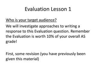 Evaluation Lesson 1
Who is your target audience?
We will investigate approaches to writing a
response to this Evaluation question. Remember
the Evaluation is worth 10% of your overall AS
grade!
First, some revision (you have previously been
given this material)
 