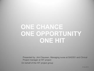 ONE CHANCE
ONE OPPORTUNITY
ONE HIT
6 may 2013
• Presented by: Jimi Claussen, Managing nurse at SA53S1 and Clinical
Project manager at HIT project
On behalf of the HIT project group
 
