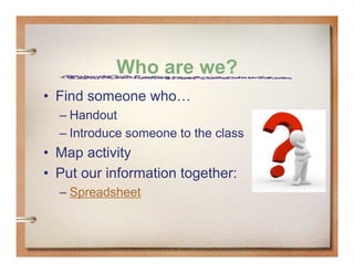 Who are we?
• Find someone who…
  – Handout
  – Introduce someone to the class
• Map activity
• Put our information together:
  – Spreadsheet
 