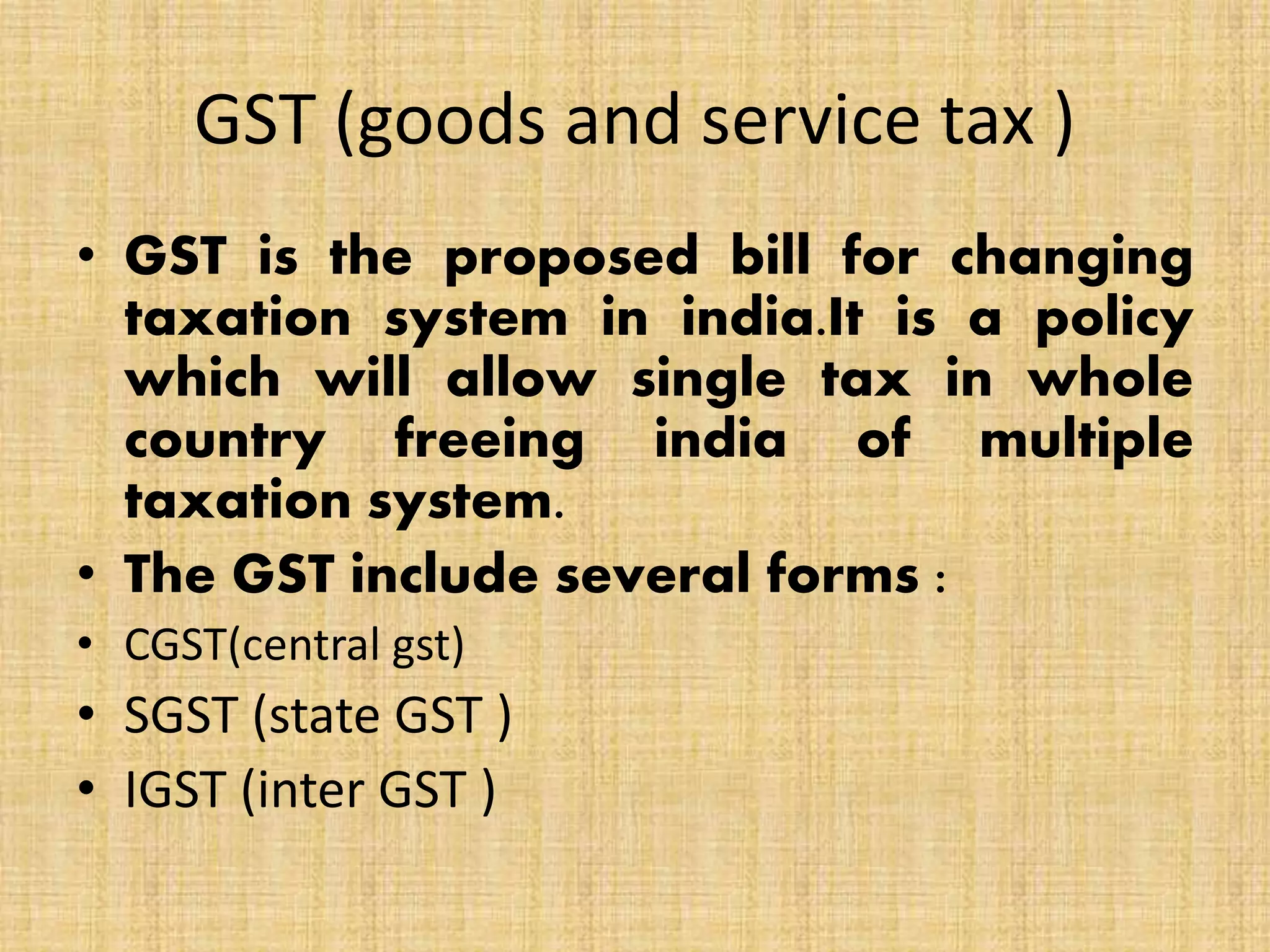 GST (goods and service tax )
• GST is the proposed bill for changing
taxation system in india.It is a policy
which will allow single tax in whole
country freeing india of multiple
taxation system.
• The GST include several forms :
• CGST(central gst)
• SGST (state GST )
• IGST (inter GST )
 
