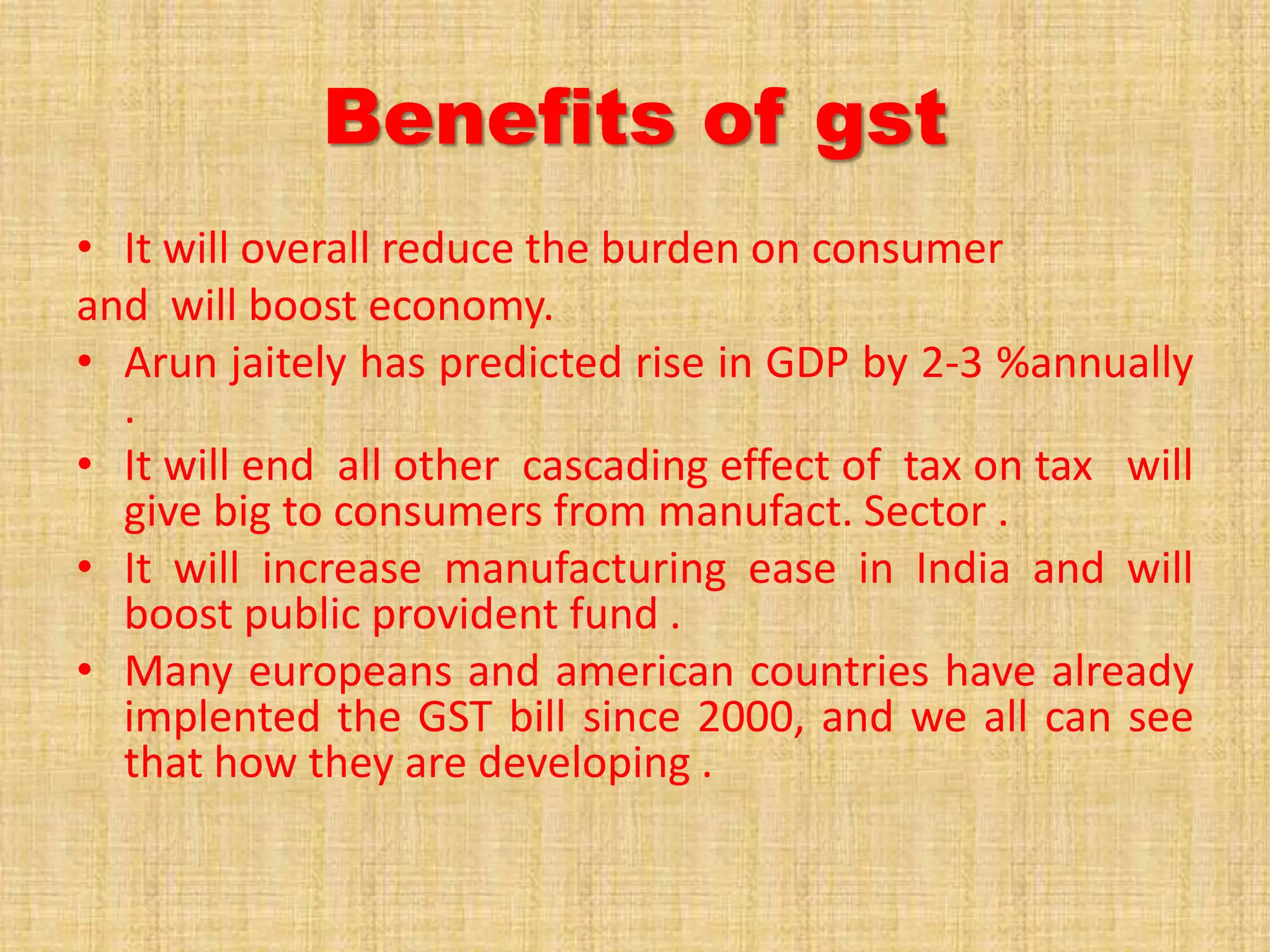Benefits of gst
• It will overall reduce the burden on consumer
and will boost economy.
• Arun jaitely has predicted rise in GDP by 2-3 %annually
.
• It will end all other cascading effect of tax on tax will
give big to consumers from manufact. Sector .
• It will increase manufacturing ease in India and will
boost public provident fund .
• Many europeans and american countries have already
implented the GST bill since 2000, and we all can see
that how they are developing .
 