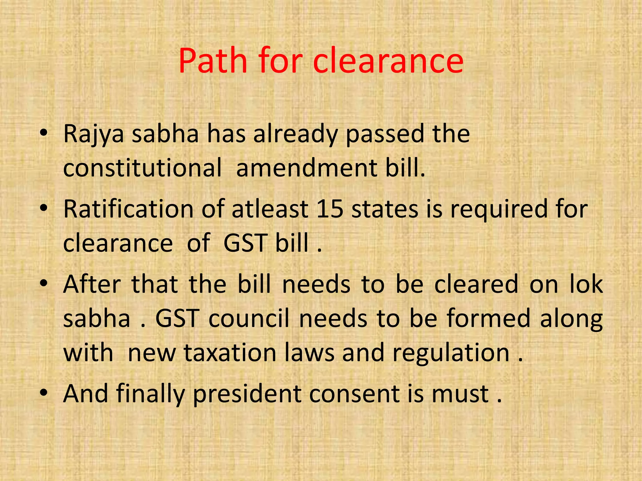 Path for clearance
• Rajya sabha has already passed the
constitutional amendment bill.
• Ratification of atleast 15 states is required for
clearance of GST bill .
• After that the bill needs to be cleared on lok
sabha . GST council needs to be formed along
with new taxation laws and regulation .
• And finally president consent is must .
 