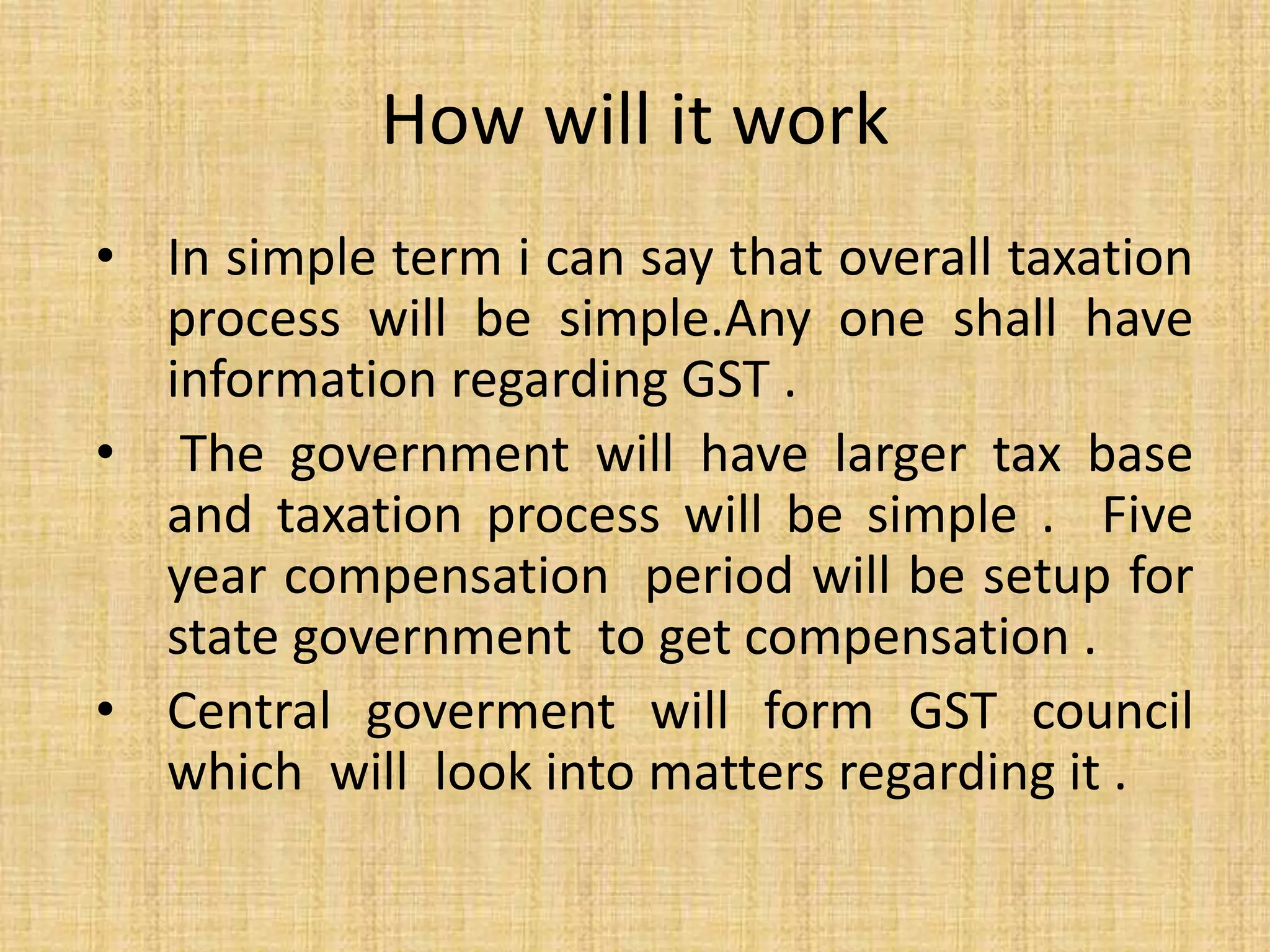 How will it work
• In simple term i can say that overall taxation
process will be simple.Any one shall have
information regarding GST .
• The government will have larger tax base
and taxation process will be simple . Five
year compensation period will be setup for
state government to get compensation .
• Central goverment will form GST council
which will look into matters regarding it .
 