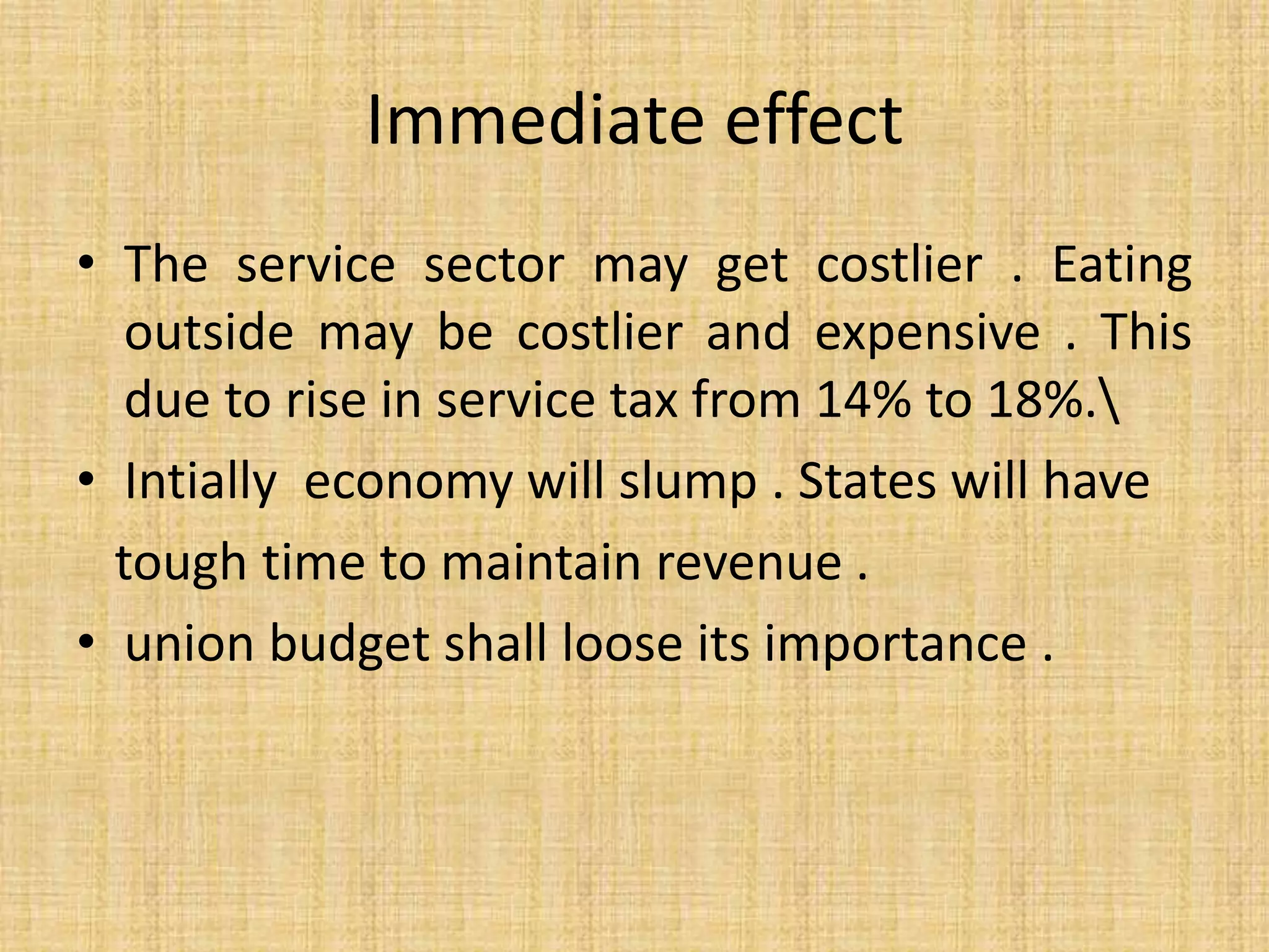 Immediate effect
• The service sector may get costlier . Eating
outside may be costlier and expensive . This
due to rise in service tax from 14% to 18%.
• Intially economy will slump . States will have
tough time to maintain revenue .
• union budget shall loose its importance .
 