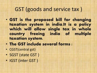 GST (goods and service tax )
• GST is the proposed bill for changing
taxation system in india.It is a policy
which will allow single tax in whole
country freeing india of multiple
taxation system.
• The GST include several forms :
• CGST(central gst)
• SGST (state GST )
• IGST (inter GST )
 