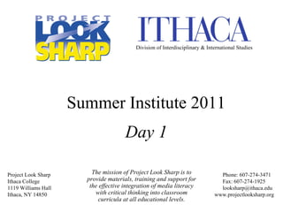 The mission of Project Look Sharp is to provide materials, training and support for the effective integration of media literacy with critical thinking into classroom curricula at all educational levels. Project Look Sharp Ithaca College 1119 Williams Hall Ithaca, NY 14850 Phone: 607-274-3471   Fax: 607-274-1925   [email_address] www.projectlooksharp.org Summer Institute 2011 Day 1 Division of Interdisciplinary & International Studies 