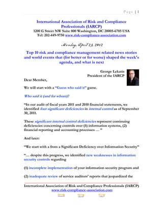 Page |1

        International Association of Risk and Compliance
                      Professionals (IARCP)
      1200 G Street NW Suite 800 Washington, DC 20005-6705 USA
        Tel: 202-449-9750 www.risk-compliance-association.com



 Top 10 risk and compliance management related news stories
and world events that (for better or for worse) shaped the week's
                   agenda, and what is next

                                                 George Lekatis
                                         President of the IARCP
Dear Member,

We will start with a “Guess who said it” game.

Who said it (and for whom)?

“In our audit of fiscal years 2011 and 2010 financial statements, we
identified four significant deficiencies in internal control as of September
30, 2011.

These significant internal control deficiencies represent continuing
deficiencies concerning controls over (1) information systems, (2)
financial reporting and accounting processes … ”

And later:

“We start with a from a Significant Deficiency over Information Security”

“… despite this progress, we identified new weaknesses in information
security controls regarding

(1) incomplete implementation of your information security program and

(2) inadequate review of service auditors’ reports that jeopardized the
_____________________________________________________________
International Association of Risk and Compliance Professionals (IARCP)
                 www.risk-compliance-association.com
 