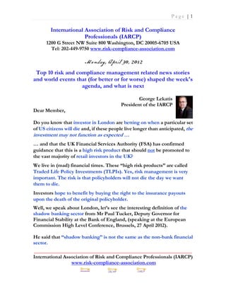 Page |1

        International Association of Risk and Compliance
                      Professionals (IARCP)
      1200 G Street NW Suite 800 Washington, DC 20005-6705 USA
        Tel: 202-449-9750 www.risk-compliance-association.com



 Top 10 risk and compliance management related news stories
and world events that (for better or for worse) shaped the week's
                   agenda, and what is next

                                                  George Lekatis
                                          President of the IARCP
Dear Member,

Do you know that investor in London are betting on when a particular set
of US citizens will die and, if these people live longer than anticipated, the
investment may not function as expected …
… and that the UK Financial Services Authority (FSA) has confirmed
guidance that this is a high risk product that should not be promoted to
the vast majority of retail investors in the UK?
We live in (mad) financial times. These “high risk products” are called
Traded Life Policy Investments (TLPIs). Yes, risk management is very
important. The risk is that policyholders will not die the day we want
them to die.
Investors hope to benefit by buying the right to the insurance payouts
upon the death of the original policyholder.
Well, we speak about London, let’s see the interesting definition of the
shadow banking sector from Mr Paul Tucker, Deputy Governor for
Financial Stability at the Bank of England, (speaking at the European
Commission High Level Conference, Brussels, 27 April 2012).

He said that “shadow banking” is not the same as the non-bank financial
sector.
_____________________________________________________________
International Association of Risk and Compliance Professionals (IARCP)
                 www.risk-compliance-association.com
 