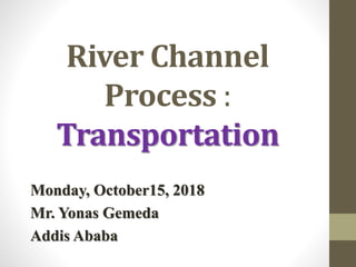 River Channel
Process :
Transportation
Monday, October15, 2018
Mr. Yonas Gemeda
Addis Ababa
 