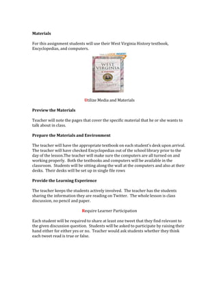 Materials
For this assignment students will use their West Virginia History textbook,
Encyclopedias, and computers.
Utilize Media and Materials
Preview the Materials
Teacher will note the pages that cover the specific material that he or she wants to
talk about in class.
Prepare the Materials and Environment
The teacher will have the appropriate textbook on each student’s desk upon arrival.
The teacher will have checked Encyclopedias out of the school library prior to the
day of the lesson.The teacher will make sure the computers are all turned on and
working properly. Both the textbooks and computers will be available in the
classroom. Students will be sitting along the wall at the computers and also at their
desks. Their desks will be set up in single file rows
Provide the Learning Experience
The teacher keeps the students actively involved. The teacher has the students
sharing the information they are reading on Twitter. The whole lesson is class
discussion, no pencil and paper.
Require Learner Participation
Each student will be required to share at least one tweet that they find relevant to
the given discussion question. Students will be asked to participate by raising their
hand either for either yes or no. Teacher would ask students whether they think
each tweet read is true or false.
 