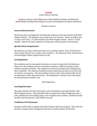 ASSURE
Lesson Plan for Monday
Analyze Learners | State Objectives | Select Methods, Media, and Materials
Utilize Media and Materials | Require Learner Participation | Evaluate and Revise
Analyze Learners
General Characteristics
This lesson plan is designed for fourth grade students to become familiar with West
Virginia History. The students vary in age from 9 to 10 years. There are 8 girls and
11 boys in the class. 17 of the students are West Virginia natives. There is 1 deaf
student. Almost all of the students are from poor socioeconomic environments.
Specific Entry Competencies
All students are aware of the state they live in and the capitol. None of them know
what county they live in or what a state symbol is. The majority of the students have
no knowledge of West Virginia history at all.
Learning Styles
The students need to constantly be hands on in order to keep their full attention.
There are a few students who are disruptive and have a difficult staying on task
without constant reminder. The students lose interest quickly when reading from
their textbooks. The students should be tested orally because they do not test well
on written assessments. The deaf student in class is also to be tested orally, but by
an interpreter rather than the teacher. The interpreter is always in the classroom
for that particular student’s aid.
State Objectives
Learning Outcomes
The main objective for this lesson plan is for all students to become familiar with
West Virginia history. They should be able to explain how West Virginia became a
state, identify the surrounding states, and recognize state symbols. Students should
be able to do this by day 5 with 100% accuracy.
Conditions of Performance
Students will be able to explain why West Virginia split from Virginia. They will also
be able to explain when it happened and who was the president at the time.
 