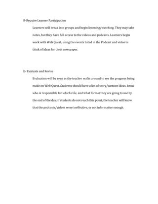 R-Require Learner Participation
Learners will break into groups and begin listening/watching. They may take
notes, but they have full access to the videos and podcasts. Learners begin
work with Web Quest, using the events listed in the Podcast and video to
think of ideas for their newspaper.
E- Evaluate and Revise
Evaluation will be seen as the teacher walks around to see the progress being
made on Web Quest. Students should have a list of story/cartoon ideas, know
who is responsible for which role, and what format they are going to use by
the end of the day. If students do not reach this point, the teacher will know
that the podcasts/videos were ineffective, or not informative enough.
 