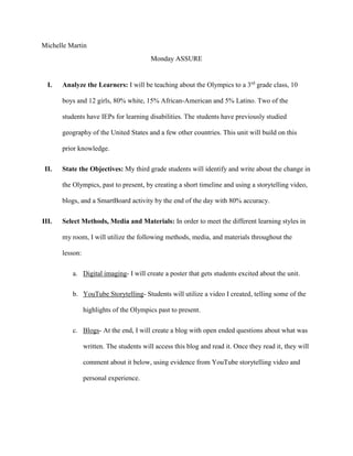 Michelle Martin
Monday ASSURE
I. Analyze the Learners: I will be teaching about the Olympics to a 3rd
grade class, 10
boys and 12 girls, 80% white, 15% African-American and 5% Latino. Two of the
students have IEPs for learning disabilities. The students have previously studied
geography of the United States and a few other countries. This unit will build on this
prior knowledge.
II. State the Objectives: My third grade students will identify and write about the change in
the Olympics, past to present, by creating a short timeline and using a storytelling video,
blogs, and a SmartBoard activity by the end of the day with 80% accuracy.
III. Select Methods, Media and Materials: In order to meet the different learning styles in
my room, I will utilize the following methods, media, and materials throughout the
lesson:
a. Digital imaging- I will create a poster that gets students excited about the unit.
b. YouTube Storytelling- Students will utilize a video I created, telling some of the
highlights of the Olympics past to present.
c. Blogs- At the end, I will create a blog with open ended questions about what was
written. The students will access this blog and read it. Once they read it, they will
comment about it below, using evidence from YouTube storytelling video and
personal experience.
 