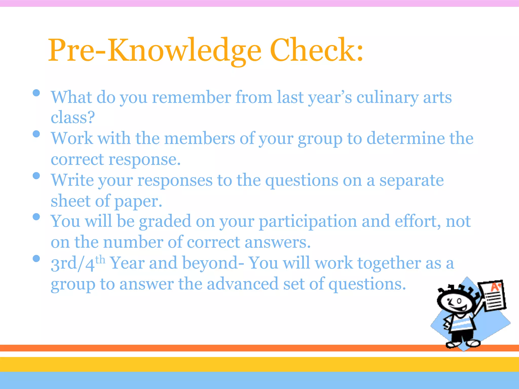 Pre-Knowledge Check:
•  What do you remember from last year’s culinary arts
   class?
•  Work with the members of your group to determine the
   correct response.
•  Write your responses to the questions on a separate
   sheet of paper.
•  You will be graded on your participation and effort, not
   on the number of correct answers.
•  3rd/4th Year and beyond- You will work together as a
  group to answer the advanced set of questions.
 