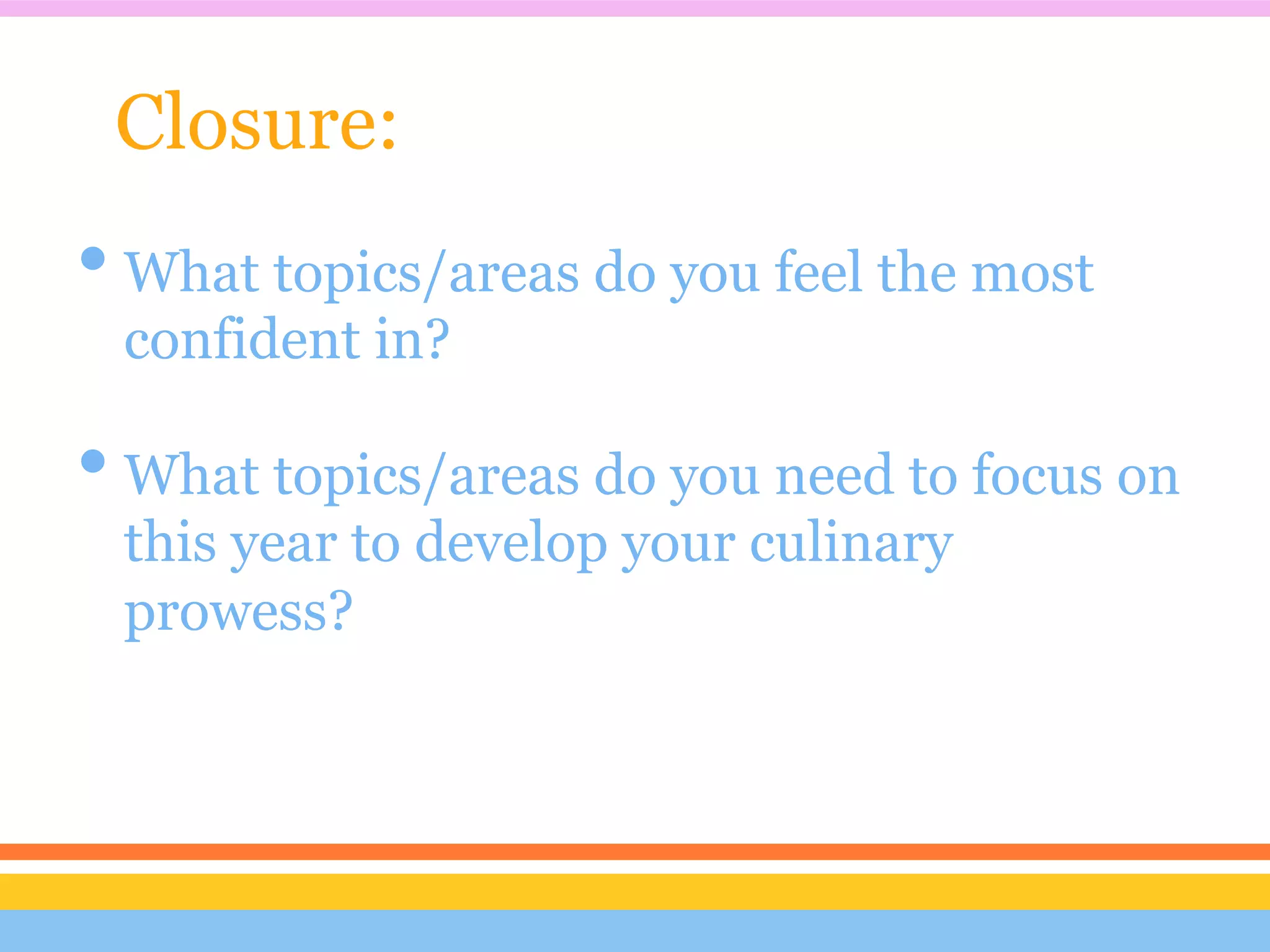 Closure:
• What topics/areas do you feel the most
 confident in?

• What topics/areas do you need to focus on
 this year to develop your culinary
 prowess?
 