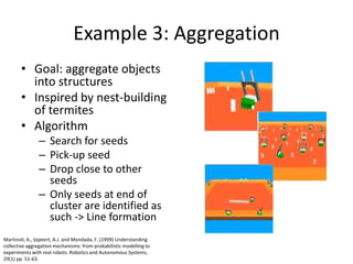 Example 3: AggregationGoal: aggregate objects into structuresInspired by nest-building of termitesAlgorithmSearch for seedsPick-up seedDrop close to other seedsOnly seeds at end of cluster are identified as such -> Line formationMartinoli, A., Ijspeert, A.J. and Mondada, F. (1999) Understanding collective aggregation mechanisms: from probabilistic modelling to experiments with real robots. Robotics and Autonomous Systems, 29(1) pp. 51-63.