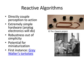 Reactive AlgorithmsDirectly couple perception to actionExtremely simple hardware (analog electronics will do)Robustness out of simplicityPotential for miniaturizationFirst instance: Grey Walter’s tortoises© The i-Swarm project