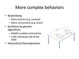 More complex behaviorsBraitenbergMore sensors (e.g. camera)More connections (e.g. brain)Synthesis by genetic algorithmsModify random connectionsUnfit individuals fall of the tableHierarchical Decompositon