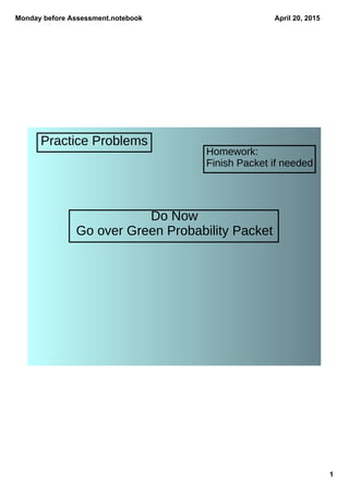 Monday before Assessment.notebook
1
April 20, 2015
Practice Problems
Homework:
Finish Packet if needed
Do Now
Go over Green Probability Packet
 
