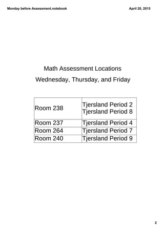 Monday before Assessment.notebook
2
April 20, 2015
Math Assessment Locations
Wednesday, Thursday, and Friday
Room 238
Tjersland Period 2
Tjersland Period 8
Room 237 Tjersland Period 4
Room 264 Tjersland Period 7
Room 240 Tjersland Period 9
 