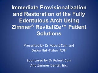 Immediate Provisionalization
and Restoration of the Fully
Edentulous Arch Using
Zimmer® RevitaliZe™ Patient
Solutions
Presented by Dr Robert Cain and
Debra Hall-Fisher, RDH
Sponsored by Dr Robert Cain
And Zimmer Dental, Inc.
 