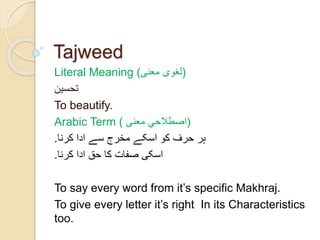 Tajweed 
Literal Meaning ( (لغوی معنی 
تحسین 
To beautify. 
Arabic Term ( (اصطلاحي معنی 
ہر حرف کو اسکے مخرج سے ادا کرنا. 
اسکی صفات کا حق ادا کرنا. 
To say every word from it’s specific Makhraj. 
To give every letter it’s right In its Characteristics 
too. 
 