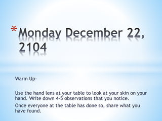 Warm Up-
Use the hand lens at your table to look at your skin on your
hand. Write down 4-5 observations that you notice.
Once everyone at the table has done so, share what you
have found.
*
 