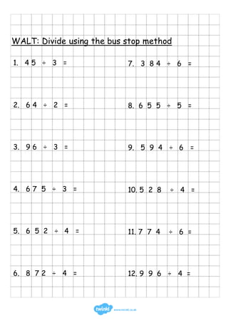 WALT: Divide using the bus stop method
1. 4 5 ÷ 3 =
2. 6 4 ÷ 2 =
3. 9 6 ÷ 3 =
4. 6 7 5 ÷ 3 =
5. 6 5 2 ÷ 4 =
6. 8 7 2 ÷ 4 =
7. 3 8 4 ÷ 6 =
8. 6 5 5 ÷ 5 =
9. 5 9 4 ÷ 6 =
10. 5 2 8 ÷ 4 =
11. 7 7 4 ÷ 6 =
12. 9 9 6 ÷ 4 =
 
