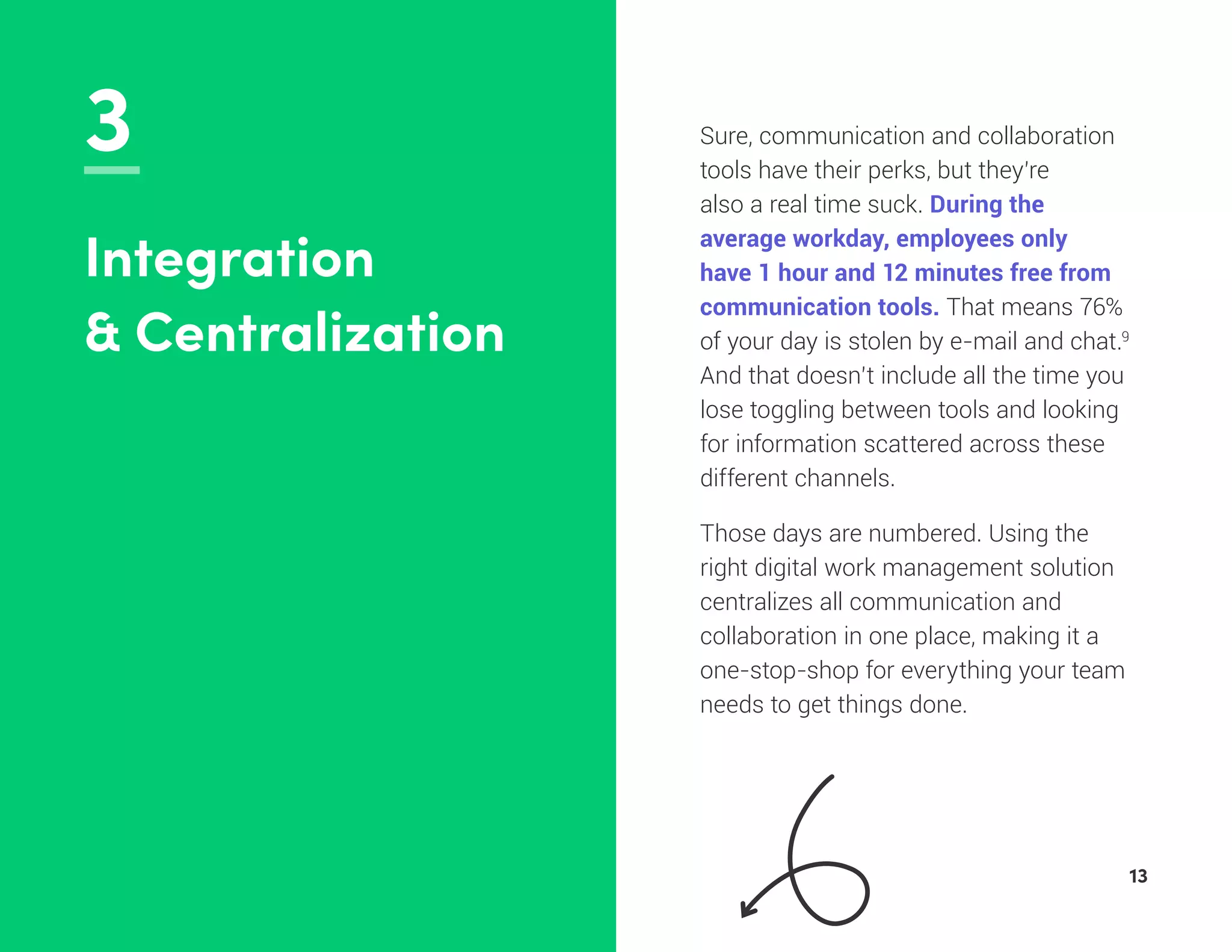 3 Sure, communication and collaboration
tools have their perks, but they’re
also a real time suck. During the
average workday, employees only
have 1 hour and 12 minutes free from
communication tools. That means 76%
of your day is stolen by e-mail and chat.9
And that doesn’t include all the time you
lose toggling between tools and looking
for information scattered across these
different channels.
Those days are numbered. Using the
right digital work management solution
centralizes all communication and
collaboration in one place, making it a
one-stop-shop for everything your team
needs to get things done.
Integration
& Centralization
13
 