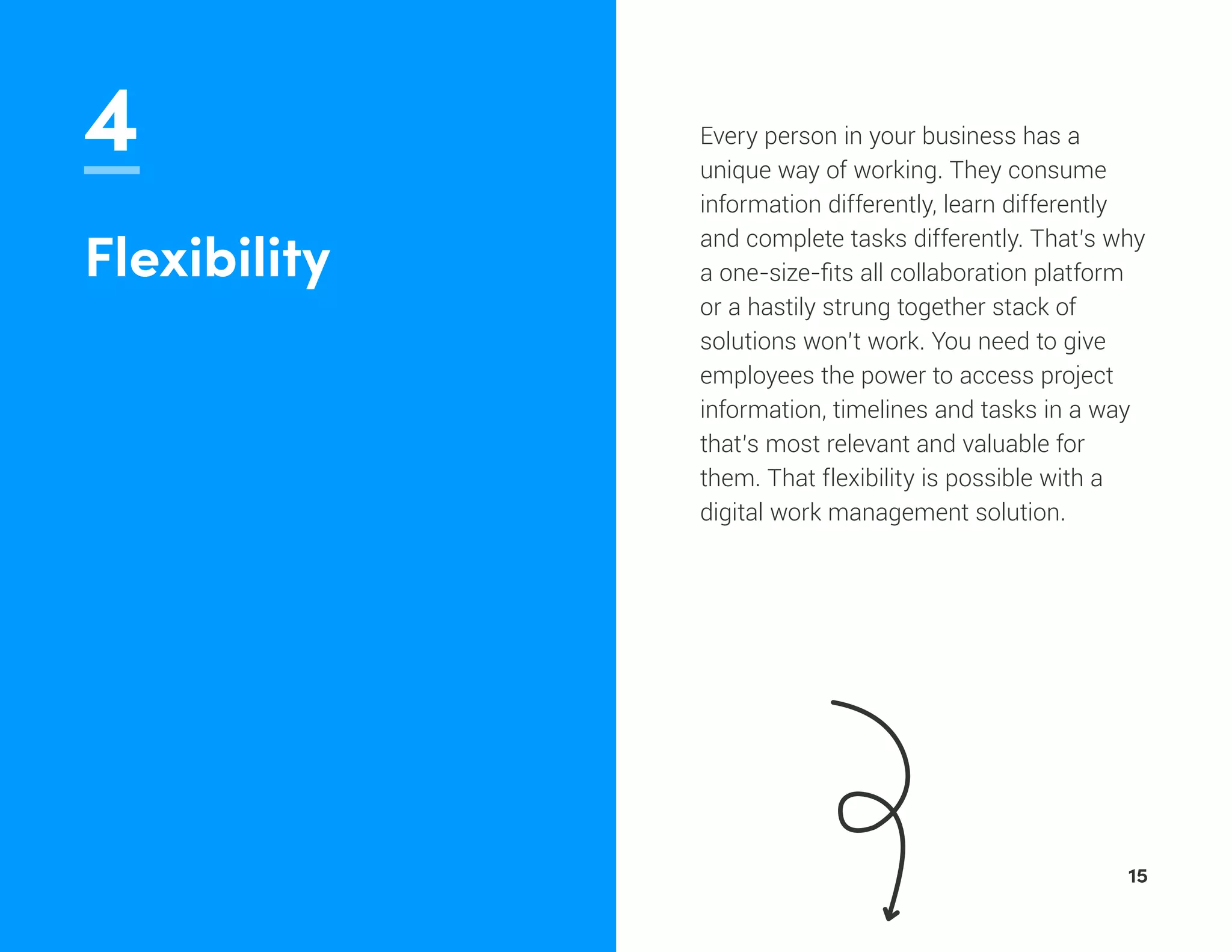 4 Every person in your business has a
unique way of working. They consume
information differently, learn differently
and complete tasks differently. That’s why
a one-size-fits all collaboration platform
or a hastily strung together stack of
solutions won’t work. You need to give
employees the power to access project
information, timelines and tasks in a way
that’s most relevant and valuable for
them. That flexibility is possible with a
digital work management solution.
Flexibility
15
 
