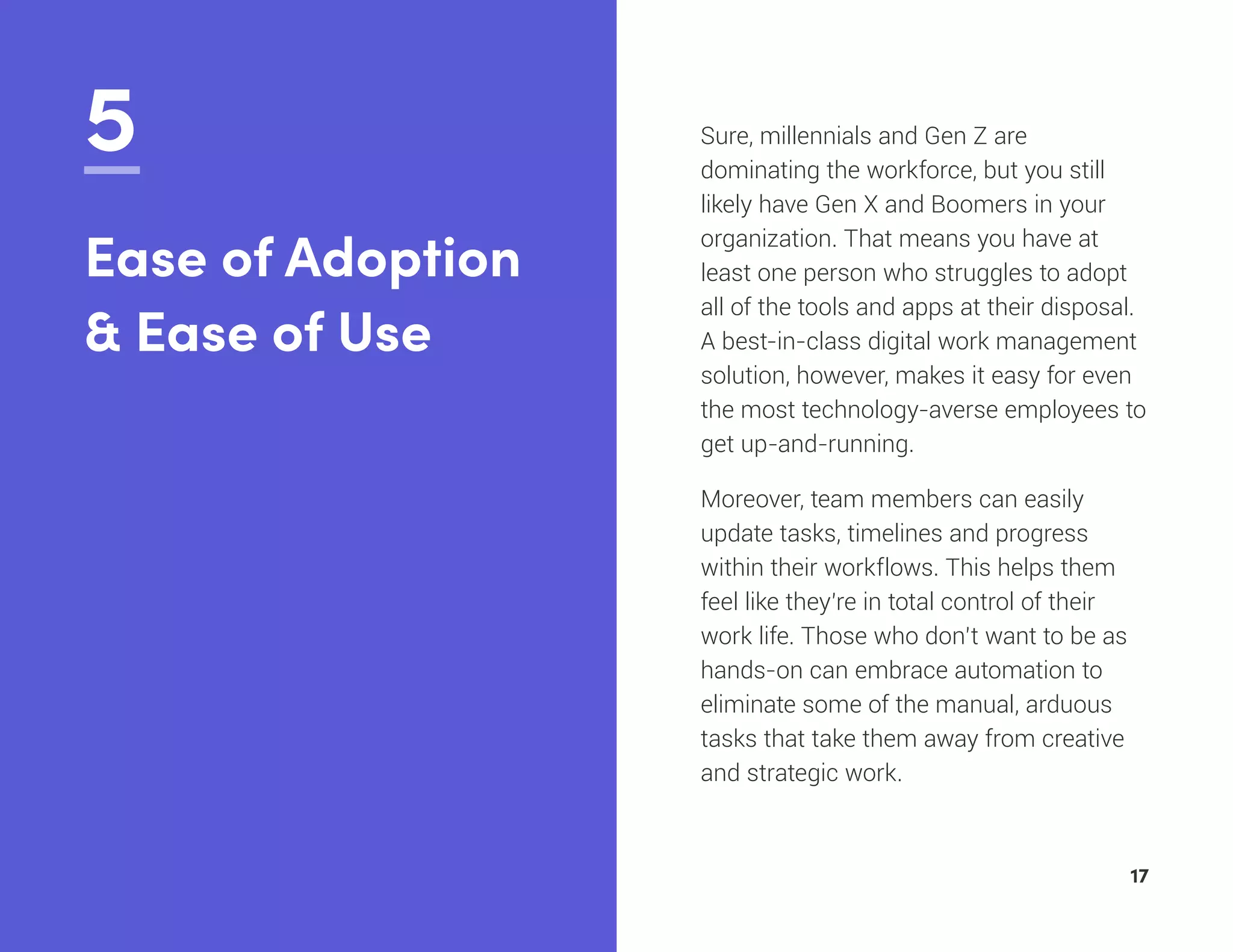 5 Sure, millennials and Gen Z are
dominating the workforce, but you still
likely have Gen X and Boomers in your
organization. That means you have at
least one person who struggles to adopt
all of the tools and apps at their disposal.
A best-in-class digital work management
solution, however, makes it easy for even
the most technology-averse employees to
get up-and-running.
Moreover, team members can easily
update tasks, timelines and progress
within their workflows. This helps them
feel like they’re in total control of their
work life. Those who don’t want to be as
hands-on can embrace automation to
eliminate some of the manual, arduous
tasks that take them away from creative
and strategic work.
Ease of Adoption
& Ease of Use
17
 