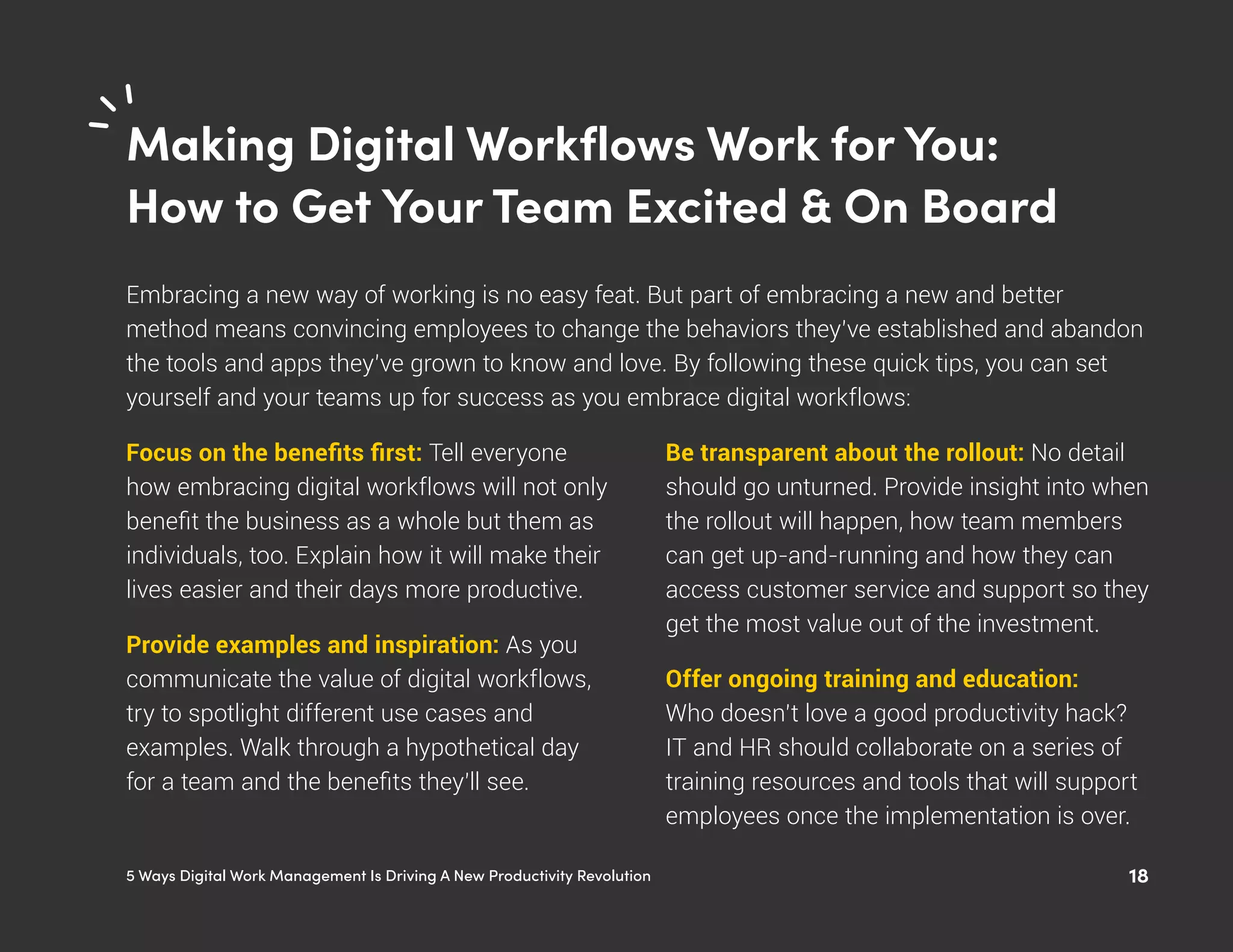 185 Ways Digital Work Management Is Driving A New Productivity Revolution
Making Digital Workflows Work for You:
How to Get Your Team Excited & On Board
Embracing a new way of working is no easy feat. But part of embracing a new and better
method means convincing employees to change the behaviors they’ve established and abandon
the tools and apps they’ve grown to know and love. By following these quick tips, you can set
yourself and your teams up for success as you embrace digital workflows:
Focus on the benefits first: Tell everyone
how embracing digital workflows will not only
benefit the business as a whole but them as
individuals, too. Explain how it will make their
lives easier and their days more productive.
Provide examples and inspiration: As you
communicate the value of digital workflows,
try to spotlight different use cases and
examples. Walk through a hypothetical day
for a team and the benefits they’ll see.
Be transparent about the rollout: No detail
should go unturned. Provide insight into when
the rollout will happen, how team members
can get up-and-running and how they can
access customer service and support so they
get the most value out of the investment.
Offer ongoing training and education:
Who doesn’t love a good productivity hack?
IT and HR should collaborate on a series of
training resources and tools that will support
employees once the implementation is over.
 