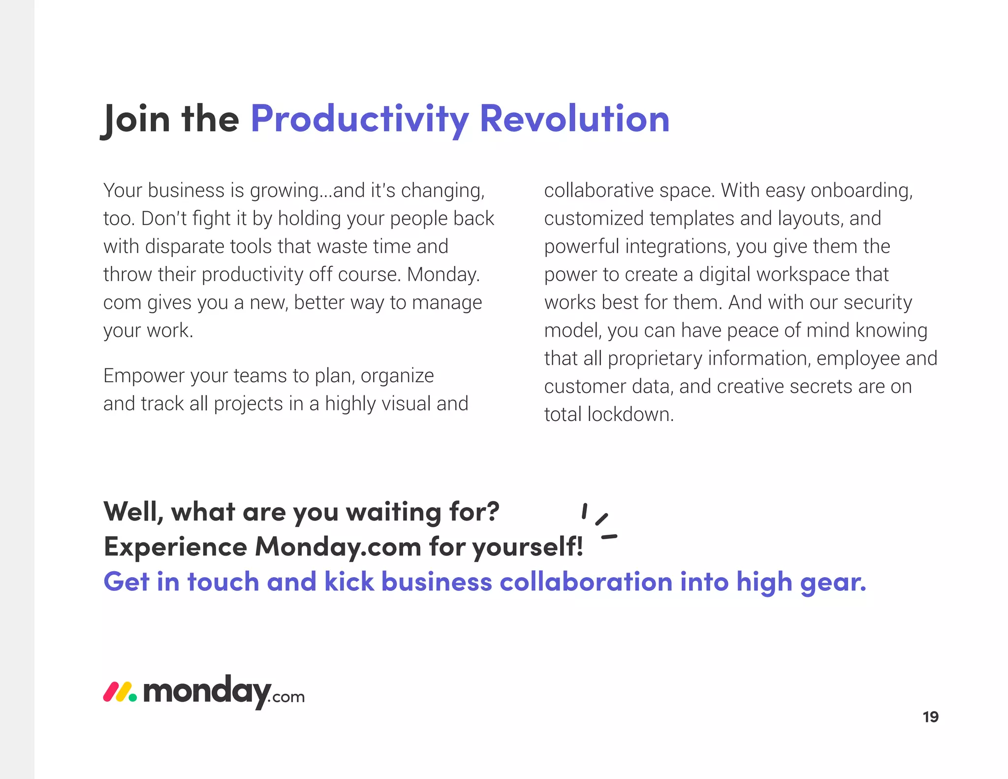 Join the Productivity Revolution
Your business is growing...and it’s changing,
too. Don’t fight it by holding your people back
with disparate tools that waste time and
throw their productivity off course. Monday.
com gives you a new, better way to manage
your work.
Empower your teams to plan, organize
and track all projects in a highly visual and
collaborative space. With easy onboarding,
customized templates and layouts, and
powerful integrations, you give them the
power to create a digital workspace that
works best for them. And with our security
model, you can have peace of mind knowing
that all proprietary information, employee and
customer data, and creative secrets are on
total lockdown.
Well, what are you waiting for?
Experience Monday.com for yourself!
Get in touch and kick business collaboration into high gear.
19
 