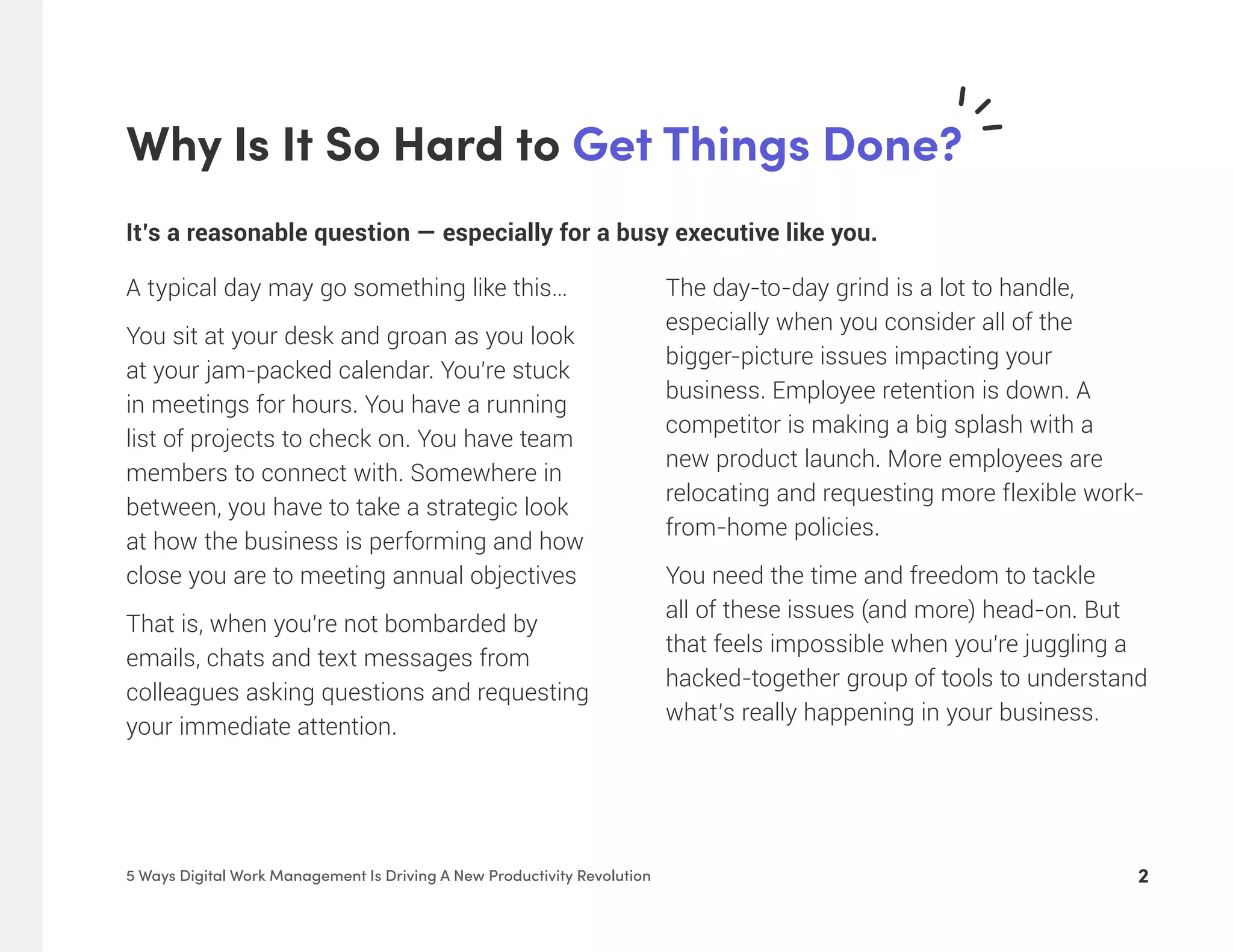 Why Is It So Hard to Get Things Done?
25 Ways Digital Work Management Is Driving A New Productivity Revolution
It’s a reasonable question — especially for a busy executive like you.
A typical day may go something like this…
You sit at your desk and groan as you look
at your jam-packed calendar. You’re stuck
in meetings for hours. You have a running
list of projects to check on. You have team
members to connect with. Somewhere in
between, you have to take a strategic look
at how the business is performing and how
close you are to meeting annual objectives
That is, when you’re not bombarded by
emails, chats and text messages from
colleagues asking questions and requesting
your immediate attention.
The day-to-day grind is a lot to handle,
especially when you consider all of the
bigger-picture issues impacting your
business. Employee retention is down. A
competitor is making a big splash with a
new product launch. More employees are
relocating and requesting more flexible work-
from-home policies.
You need the time and freedom to tackle
all of these issues (and more) head-on. But
that feels impossible when you’re juggling a
hacked-together group of tools to understand
what’s really happening in your business.
 