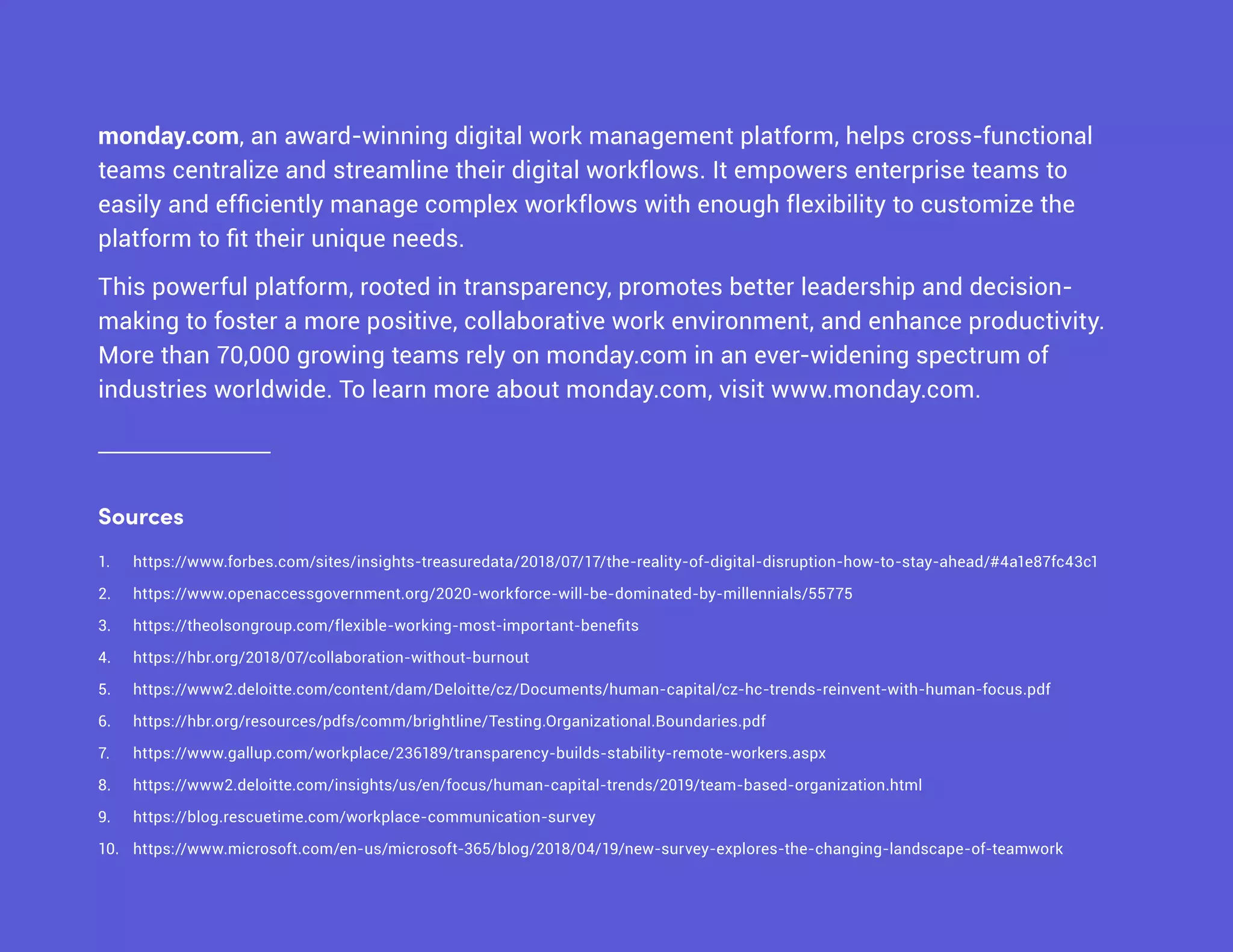 monday.com, an award-winning digital work management platform, helps cross-functional
teams centralize and streamline their digital workflows. It empowers enterprise teams to
easily and efficiently manage complex workflows with enough flexibility to customize the
platform to fit their unique needs.
This powerful platform, rooted in transparency, promotes better leadership and decision-
making to foster a more positive, collaborative work environment, and enhance productivity.
More than 70,000 growing teams rely on monday.com in an ever-widening spectrum of
industries worldwide. To learn more about monday.com, visit www.monday.com.
1.	 https://www.forbes.com/sites/insights-treasuredata/2018/07/17/the-reality-of-digital-disruption-how-to-stay-ahead/#4a1e87fc43c1
2.	 https://www.openaccessgovernment.org/2020-workforce-will-be-dominated-by-millennials/55775
3.	 https://theolsongroup.com/flexible-working-most-important-benefits
4.	 https://hbr.org/2018/07/collaboration-without-burnout
5.	 https://www2.deloitte.com/content/dam/Deloitte/cz/Documents/human-capital/cz-hc-trends-reinvent-with-human-focus.pdf
6.	 https://hbr.org/resources/pdfs/comm/brightline/Testing.Organizational.Boundaries.pdf
7.	 https://www.gallup.com/workplace/236189/transparency-builds-stability-remote-workers.aspx
8.	 https://www2.deloitte.com/insights/us/en/focus/human-capital-trends/2019/team-based-organization.html
9.	 https://blog.rescuetime.com/workplace-communication-survey
10.	 https://www.microsoft.com/en-us/microsoft-365/blog/2018/04/19/new-survey-explores-the-changing-landscape-of-teamwork
Sources
 