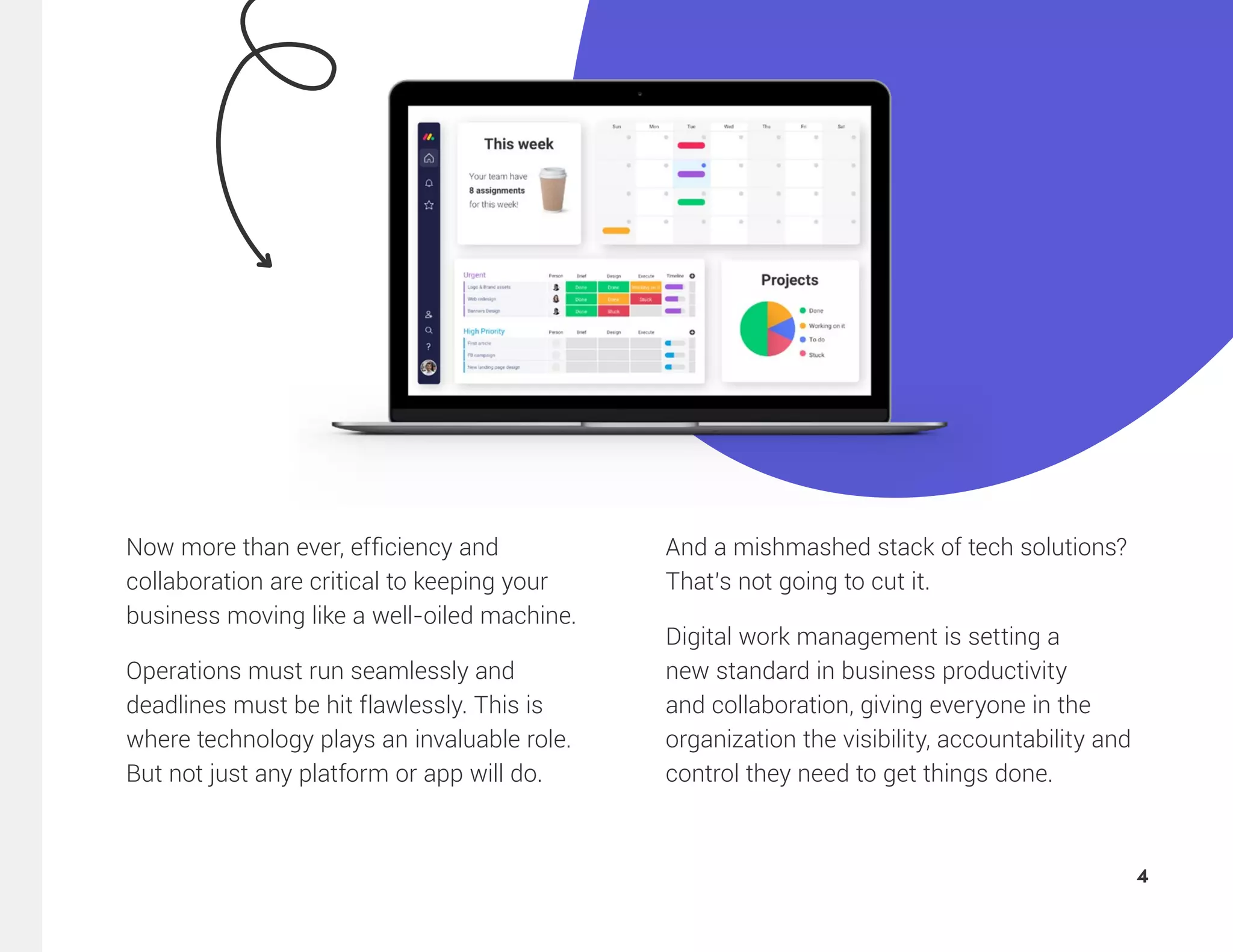 Now more than ever, efficiency and
collaboration are critical to keeping your
business moving like a well-oiled machine.
Operations must run seamlessly and
deadlines must be hit flawlessly. This is
where technology plays an invaluable role.
But not just any platform or app will do.
And a mishmashed stack of tech solutions?
That’s not going to cut it.
Digital work management is setting a
new standard in business productivity
and collaboration, giving everyone in the
organization the visibility, accountability and
control they need to get things done.
4
 