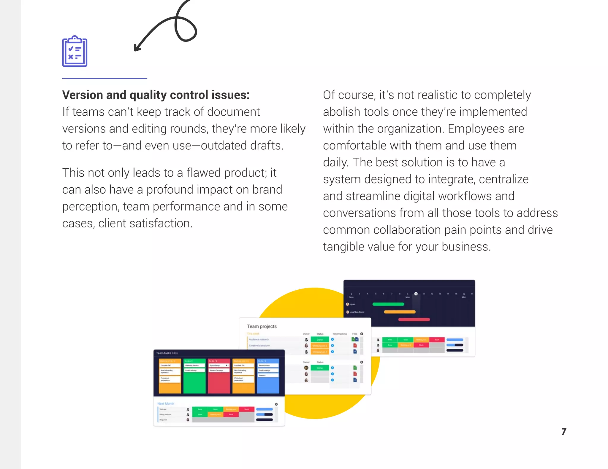 Version and quality control issues:
If teams can’t keep track of document
versions and editing rounds, they’re more likely
to refer to—and even use—outdated drafts.
This not only leads to a flawed product; it
can also have a profound impact on brand
perception, team performance and in some
cases, client satisfaction.
Of course, it’s not realistic to completely
abolish tools once they’re implemented
within the organization. Employees are
comfortable with them and use them
daily. The best solution is to have a
system designed to integrate, centralize
and streamline digital workflows and
conversations from all those tools to address
common collaboration pain points and drive
tangible value for your business.
7
 