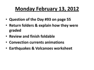 Monday February 13, 2012
• Question of the Day #93 on page 55
• Return folders & explain how they were
  graded
• Review and finish foldable
• Convection currents animations
• Earthquakes & Volcanoes worksheet
 